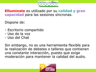 Elluminate  es utilizado por su  calidad y  gran capacidad   para las sesiones síncronas. Dispone de: - Escritorio compartido - Uso de la voz - Uso del Chat Sin embargo, no es una herramienta flexible para la realización de debates o talleres que contienen una constante interacción, puesto que exige moderación para mantener la calidad del audio. 