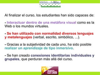 Al finalizar el curso, los estudiantes han sido capaces de: -   Interactuar dentro de una metáfora visual  como es la Web o los mundos virtuales. -   Se han utilizado con normalidad diversos lenguajes y metalenguajes  (verbal, escrito, simbólico, ...). -  Gracias a la subjetividad de cada uno, ha sido posible  realizar un aprendizaje de tipo inmersivo . -  Se han creado  conexiones identitarias individuales y grupales , que perduran más allá del curso. 