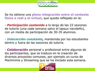 Se ha obtiene una   plena integración entre el contexto físico o real y el virtual , que queda reflejado en la: -  Participación sostenida  a lo largo de las 22 sesiones de tutoría (una cada semana salvo el lapsus navideño), con un media de participación de 30-35 alumnos. -  Interacción constante ,  mantenida por los estudiantes dentro y fuera de las sesiones de tutoría. -  Colaboración  personal y profesional entre algunos de los participantes, que se traduce en la creación de diversos proyectos comunes, por ejemplo un curso de Machinima y Streaming que se ha iniciado esta semana. 