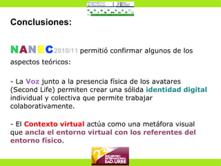 Conclusiones: N A N E C 2010/11   permitió confirmar algunos de los aspectos teóricos: - La  Voz  junto a la presencia física de los avatares (Second Life) permiten crear una sólida  identidad digital  individual y colectiva que permite trabajar colaborativamente. - El  Contexto virtual  actúa como una metáfora visual que  ancla el entorno virtual con los referentes del entorno físico . 