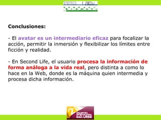 Conclusiones: - El  avatar es un intermediario eficaz  para focalizar la acción, permitir la inmersión y flexibilizar los límites entre ficción y realidad. - En Second Life, el usuario  procesa la información de forma análoga a la vida real , pero distinta a como lo hace en la Web, donde es la máquina quien intermedia y procesa dicha información. 