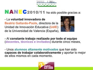 N A N E C 2010/11   ha sido posible gracias a: - La  voluntad innovadora de   Beatriz Gallardo-Paúls , directora de la Unidad de Innovación Educativa ( UdIE ) de la Universidad de Valencia (España), - Al  constante trabajo realizado por todo el equipo  ( docentes, técnicos e invitados ) durante cinco meses, - Unos  alumnos altamente motivados  que han sido  capaces de trabajar colaborativamente  y aportar lo mejor de ellos mismos en cada momento. 