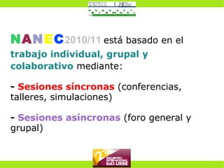 N A N E C 2010/11   está basado en el  trabajo individual, grupal y colaborativo  mediante: -   Sesiones síncronas  (conferencias, talleres, simulaciones) -   Sesiones asíncronas   (foro general y grupal) 