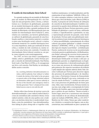 urbe. Revista Brasileira de Gestão Urbana (Brazilian Journal of Urban Management), v. 3, n. 1, p. 55-75, jan./jun. 2011.
SEIXAS, P. C.64
tradition-maintenance, re-tradicionalization and the
construction of new traditions.” (HEELAS, 1996, p. 2).
E é sobre exemplos relativos a esta tese da coexis-
tência que o livro de Heelas, Lash e Morris (1996) se
focaliza. A proposta de Carlos Fortuna de utilização
do conceito de destradicionalização é também com-
preensível no quadro desta definição. Raciocinando
já numa lógica de fluxos, Fortuna apresenta a possi-
bilidade de globalizar a partir de baixo, utilizando
a cultura, e especificamente o património, ou seja,
a representação presente do passado, como factor
de produção. Fortuna opõe uma globalização mate-
rial (económica) mais tendencialmente hierárquica
a “outras possibilidades, nomeadamente de ordem
cultural, que podem ‘globalizar’ a cidade e torná-la
dinâmica” (FORTUNA, 1997b, p. 15). Distinguindo
dois tipos de relações Local-Global – a) Globalização
Passiva: ausência de recursos ou da sua potenciação
e inclusão passiva na globalização, e b) Redinamiza-
ção Global: utilização de recursos locais potencial-
mente globalizantes¹⁰ –, Fortuna considera que a Re-
dinamização Global pode ser levada a cabo por: a)
globalização parcelar ou subglobalização ou b) glo-
balização temporária. A destradicionalização defi-
ne-se como um processo de redinamização global
pelo potenciar dos aspectos inovadores da tradição
e pela rejeição dos aspectos atávicos desta. Este con-
ceito é utilizado por Fortuna para descrever alguns
dos processos de patrimonialização e de classifica-
ção como o Património Comum da Humanidade
(“Património Mundial”) em curso, centrando-se no
caso de estudo de Évora,¹¹ e atribui um valor posi-
tivo a tais processos de globalização de baixo para
cima. Aliás, mais recentemente, Fortuna insistia na
sua tese, num artigo sobre a recomposição do Centro
Histórico de Coimbra, agora num tom mais pedagó-
gico e político do que analítico: “Noutra ocasião e
noutro lugar, atrevi-me a caracterizar esta situação
como tratando-se de um esforço de destradicionali-
zação da tradição (FORTUNA, 2001, p. 231-257).¹²
Mantive-me fiel à ideia. Temos que saber moderni-
zar a história e a memória dos lugares, sem as des-
caracterizar, mas mobilizando-as para o projecto de
O modelo da Intermediação Sócio-Cultural
Se a grande mudança de um modelo da Metrópole
para um modelo da Metropolização foi o da tran-
sição de uma perspectiva sobre a forma, a infraes-
trutura ou o hardware da globalização, passando
de um modelo hierárquico de análise e intervenção
para um modelo de redes, a grande mudança de um
modelo da Metrópole e da Metropolização para um
modelo de Intermediação Sócio-Cultural é, antes,
relativa aos conteúdos, aos factores globalizantes,
ao software da globalização, passando de uma foca-
lização analítica e interventiva material e económi-
ca para uma focalização social, cultural e criativa,
mormente imaterial. Se o modelo hierárquico leva-
va a uma impotência, ainda que analisada de forma
crítica, o modelo da rede constituiu-se, muitas ve-
zes, como uma forma sem conteúdo. O modelo da
Intermediação Sócio-Cultural constitui-se, em par-
te, como resposta a tais constrangimentos.
Em 1997, no livro cujo título é paradigmático,
Cidade, cultura e globalização, Carlos Fortuna pro-
põe o conceito de destradicionalização. Paul Heelas,
Scott Lash e Paul Morris (1996, p. 2) consagraram
um livro a tal conceito. Paul Heelas, na introdução,
define assim o conceito:
As a working definition detraditionalization in-
volves a shift of authority: from ‘without’ to ‘within’.
It entails the decline of the belief in the pre-given
or natural orders of the things. Individual subjects
are themselves called upon to exercise authority in
the face of the disorder and contingency which is
thereby generated. ‘Voice’ is displaced from estab-
lished sources come to rest with the self.
Heelas refere duas formas de teorizar acerca da
destradicionalização: a tese radical (radical thesis) e
a tese da coexistência (the coexistence thesis). A tese
radical sustenta a ideia de uma quebra com a tradi-
ção e um declinio desta face à modernidade triun-
fante; a tese da coexistência “sees detraditionaliza-
tion taking its place along-side or together with,
¹⁰ A Globalização Passiva e a Redinamização Global são, de certo modo, sinónimos de Localismos Globalizados e de Globalismos
Localizados, conceitos propostos por Boaventura de Sousa Santos (2001), incluídos na globalização hegemónica e à qual opõe a
globalização contra hegemónica (Património Comum da Humanidade e Cosmopolitismo).
¹¹ O Centro Histórico de Évora tornou-se Património Mundial da Unesco em 1986.
¹² Refere-se a uma edição da obra Cidade, Cultura e Globalização (FORTUNA, 1997a).
 