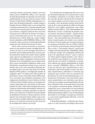 urbe. Revista Brasileira de Gestão Urbana (Brazilian Journal of Urban Management), v. 3, n. 1, p. 55-75, jan./jun. 2011.
Urbanismo, cultura e globalização em Portugal 65
Se o passado, por reconfiguração discursiva e/ou
por destradicionalização, foi o material sobre o qual
se trabalhou o urbanismo e o território, desde o fim
dos anos 80 e durante a década de 90, em função de
um contexto global, o presente-e-futuro era, em últi-
ma análise, o alvo. Os grandes eventos do fim da dé-
cada de 90 e início da década de 2000 em Portugal
(Expo’98 e Euro 2004) constituiram, como refere
António Ferreira (2007, p. 170), “Oportunidades Mo-
bilizadoras”, ou seja “a realização de grandes even-
tos (eventos ‘marcantes’) constitui – quando devida-
mente programada e integrada numa estratégia am-
biciosa – uma oportunidade para desencadear pro-
fundas transformações nas cidades e nos sistemas
territoriais”. É neste quadro que nos parece pertinen-
te a pesquisa de Claudino Ferreira (2002a, 2002b)
que se focaliza na formatação cultural da Expo’98.
Para o autor a “formatação cultural” resulta num
“modelo culturalmente hibrido” (FERREIRA, 2002a,
p. 294) que conjuga “três modalidades distintas de
acção e de organização cultural”: a que se reporta
aos “fluxos globais hegemonizados”, a das “obras e
dos produtores que integram os circuitos interna-
cionais da arte e da cultura” e, finalmente, os “produ-
tores culturais que operam habitualmente às escalas
local e nacional” (FERREIRA, 2002a, p. 305-306).
O que nos interessa aqui, especificamente, é que a
formatação cultural dos grandes eventos tem resul-
tados arquitectónicos, urbanísticos e territoriais que
propomos aqui conceber como um urbanismo por
formatação. Ao invés da destradicionalização, o ur-
banismo por formatação é uma intervenção, tipica-
mente arquitectónica ou/e urbanística, que não ne-
cessita de um qualquer passado/património de base
local, utilizando antes um pesente-futuro associado
a um qualquer movimento global, mobilizador de
imaginários, para o desencadear de uma produção
arquitectónico-urbanística para o consumo local de
âmbito potencialmente global. O caso da Expo/Parque
das Nações é, em Portugal, o exemplo por excelência
e, a uma escala completamente diferente, a Casa da
Música no Porto.¹⁴
A destradicionalização, o urbanismo por forma-
tação e as suas inerentes estratégias discursivas
renovação urbano-cultural das cidades e dos seus
velhos centros” (FORTUNA, 2006, p. 12). A questão
da destradicionalização foi abordada, de forma mais
problematizada ou não, por diversos autores. Carlos
Fortuna e Paulo Peixoto (2002) problematizam a re-
lação entre destradicionalização e cidades médias e
Claudino Ferreira (2002a) refere o caso da Expo’98 e
a mudança processada face à primeira proposta pela
comissão das Comemorações dos Descobrimentos
para celebrar a chegada à Índia de Vasco da Gama
em função de um ‘Mercado do Oriente’ em Lisboa, a
qual foi substituída pelo conceito “Os oceanos, um
património para o futuro”, título com o qual a candida-
tura foi submetida ao BIE (FERREIRA, 2002a, p. 289),
revelando o típico processo de destradicionalização
(ainda que não referido) descrito por Fortuna.
Vários outros autores centraram-se, especifica-
mente, no que podemos chamar reconfigurações dis-
cursivas, ou seja, no uso de estratégias discursivas ou
narrativas, factor fundamental de facto em toda a ges-
tão imaterial da relação entre cidade, cultura e globali-
zação, capaz de reconfigurações ou reconversões terri-
toriais (figuras, lugares, paisagens) e urbanas (centros
históricos, áreas metropolitanas) que inventam tradi-
ções e novas comunidades imaginárias, enfim, novas
identidades, normalmente função de um consumo
turístico que se tem como expectativa. Referindo ape-
nas alguns autores, um para cada escala, Luís Vicente
Baptista (1999) analisou a reconfiguração positiva do
imaginário saloio¹³ na relação entre cultura, política do
património e turismo, Paula Mota Santos (2005) anali-
sou as ‘narrativas’ que possibilitam compreender a (re)
configuração identitária do Centro histórico do Porto
e Filomena Silvano (2003) analisou as estratégias dis-
cursivas relacionadas com o património na área metro-
politana de Lisboa. Todas estas estratégias discursivas,
criadas por determinados intermediários culturais, im-
plicam revelações e ocultações específicas, as quais em
vários casos evidenciam verdadeiras inversões dianbte
de identidades territoriais e urbanas anteriores. Um dos
aspectos mais importantes destas análises é que as pró-
prias narrativas científicas (históricas, sociológicas, etc)
passam a ser elementos essenciais de todo o processo
de reconfiguração urbana e territorial.
¹³ ‘Saloio’ é um estereótipo que categoriza os habitantes dos arredores de Lisboa.
¹⁴ O caso da Casa da Música a este nível é interessante porque ao ter sido construída num centro de recolha de eléctricos implicou a
recusa de um passado com potencial investimento de destradicionalização por reconfiguração discursiva, tendo-se preferido um
urbanismo por formatação.
 