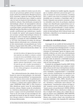 urbe. Revista Brasileira de Gestão Urbana (Brazilian Journal of Urban Management), v. 3, n. 1, p. 55-75, jan./jun. 2011.
SEIXAS, P. C.66
Assim, e abrindo já ao modelo seguinte, enquanto
que os modelos anteriores procuravam gerir o es-
paço em função de recursos existentes, a mudança
para a cultura como factor de produção do espaço
possibilita que se considere a criatividade como re-
levante. Enquanto num primeiro momento a cultu-
ra, entendida como factor de produção, implicava
sempre uma objectificação arquitectónica ou/e ur-
banística (mesmo assim evidenciando-se sempre a
tensão entre patrimonialização e criação arquitec-
tónico-urbanística), num segundo momento, o ca-
minho da Intermediação Sócio-Cultural tende mais
facilmente a objectificar-se no imaterial, passe o pa-
radoxo, e na criatividade.
O modelo da criatividade urbana
A passagem de um modelo de Intermediação Só-
cio-Cultural (e seus profissionais) para a criativida-
de não é menosprezável ideologicamente e o atraso
na sua recepção em Portugal também não o é. A fo-
calização na criatividade, apesar de alguma conti-
nuidade, evidencia um corte com a Intermediação
Sócio-Cultural. Não se trata já de intermediar entre
um qualquer movimento global e a (re)construção
local mas antes de potenciar a criatividade local que,
em rede, poderá – em alguns casos – atingir âmbitos
cada vez mais abrangentes.
O projecto de investigação CreatCity (2007-2010),
coordenado por João Seixas e que compara a criativi-
dade urbana em três áreas metropolitanas (Lisboa,
Barcelona e São Paulo), vai estabelecendo relações
entre ‘vitalidade’, ‘competitividade’ e ‘criatividade’
como conceitos fundamentais na emergência de
‘lugares da criatividade urbana’ ou ‘espaços e pro-
cessos da criatividade urbana’, procurando atingir
tipologias (SEIXAS; COSTA, 2009). Identificam-se
‘bairros criativos’; ‘espaços alternativos emergen-
tes’; ‘territórios e instituições sócio-culturais e de
conhecimento’; ‘investimentos urbanos de larga es-
cala’; ‘projectos sociais culturais de génese local’ e
‘classes sociais e/ou profissionais’ (COSTA; SEIXAS;
OLIVEIRA, 2009). Outras referências à cidade cria-
tiva e à relação entre cultura, arte e cidade têm sur-
gido nos últimos anos (ANDRADE, 2008; MARTINS,
2009; MILES et al., 2010). Assim, basicamente nos
últimos anos, começa a haver uma consciência em
torno da criatividade e das chamadas ICC, indústrias
associadas a uma cidade de eventos ou/e de estru-
turas em que processos globais servem à (re)cons-
trução urbana local (Património Mundial em Évora,
Porto, Guimarães; capitais da cultura; Expo’98; Euro
2004; etc) o que denotam é que a cidade se constrói
cada vez mais em função de intermediações e inter-
mediários culturais. Uma clarificação conceptual da
intermediação cultural e de intermediários culturais
é feita por Claudino Ferreira (2009). O autor remete
a principal origem conceptual destes últimos para a
definição dada por Bourdieu na obra A Distinção, as-
sociada a profissionais que estabeleciam o quadro
da recepção dos ‘gostos’ pela pequena burguesia
em ascenção e propõe Intermediação Cultural, de
forma geral, como as funções que medeiam entre a
produção e a recepção de cultura (FERREIRA, 2009,
p. 323-324). Uma proposta de análise da interme-
diação cultural relacionada com o urbanismo tinha
já sido sistematizada conceptualmente por Carlos
Fortuna e Augusto Santos Silva (2001, p. 419). Fortuna
e Silva chamam “redesenvolvimento das cidades” ao
facto de que
em redor da cultura e de algumas das suas expres-
sões materiais nas cidades [...] estamos a assistir
à criação de novas centralidades urbanas, com re-
novadas funções [...], associadas a novas modali-
dades de comunicação e ao surgimento de novos
agentes culturais especializados e novos campos
de acção de que está a resultar uma profunda re-
configuração fisica e também estética e simbólica
da cena urbana portuguesa e, em particular, dos
seus espaços públicos.
Este redesenvolvimento das cidades faz-se em
função de zonas de intermediação e de intermedi-
ários culturais que possibilitam “os reajustamentos
sociais e culturais decorrentes da globalização e
actuantes sobre os modos de organização da cultu-
ra urbana e a relação entre espaços públicos e pri-
vados” (FORTUNA; SILVA, 2001, p. 436). Fortuna e
Silva identificam quatro zonas de intermediação:
terceiras culturas, relações sociais de estranhamen-
to e tolerância, domesticidade e práticas sócio-cul-
turais e espaço social de proximidade relacional.
Trata-se, de certo modo, de uma estratégia de cate-
gorização em função de tipos de relações e de espa-
ços e em que o macro e o micro se inter-relacionam
de formas diferenciadas.
 