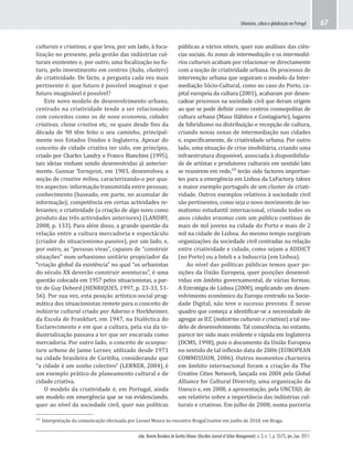 urbe. Revista Brasileira de Gestão Urbana (Brazilian Journal of Urban Management), v. 3, n. 1, p. 55-75, jan./jun. 2011.
Urbanismo, cultura e globalização em Portugal 67
públicas a vários níveis, quer nas análises das ciên-
cias sociais. As zonas de intermediação e os intermediá-
rios culturais acabam por relacionar-se directamente
com a noção de criatividade urbana. Os processos de
intervenção urbana que seguiram o modelo da Inter-
mediação Sócio-Cultural, como no caso do Porto, ca-
pital europeia da cultura (2001), acabaram por desen-
cadear processos na sociedade civil que deram origem
ao que se pode definir como centros cosmopolitas de
cultura urbana (Maus Hábitos e Contagiarte), lugares
de hibridismo na distribuição e recepção de cultura,
criando novas zonas de intermediação nas cidades
e, especificamente, de criatividade urbana. Por outro
lado, uma situação de crise imobiliária, criando uma
infraestrutura disponível, associada à disponibilida-
de de artístas e produtores culturais em sentido lato
se reunirem em rede,¹⁵ terão sido factores importan-
tes para a emergência em Lisboa da LxFactory, talvez
o maior exemplo português de um cluster de criati-
vidade. Outros exemplos relativos à sociedade civil
são pertinentes, como seja o novo movimento de no-
matismo estudantil internacional, criando todos os
anos cidades erasmus com um público contínuo de
mais de mil jovens na cidade do Porto e mais de 2
mil na cidade de Lisboa. Ao mesmo tempo surgiram
organizações da sociedade civil centradas na relação
entre criatividade e cidade, como sejam a ADDICT
(no Porto) ou a Inteli e a Induscria (em Lisboa).
Ao nível das políticas públicas temos quer po-
sições da União Europeia, quer posições desenvol-
vidas em âmbito governamental, de várias formas.
A Estratégia de Lisboa (2000), implicando um desen-
volvimento económico da Europa centrado na Socie-
dade Digital, não teve o sucesso previsto. É nesse
quadro que começa a identificar-se a necessidade de
agregar as ICC (indústrias culturais e criativas) a tal mo-
delo de desenvolvimento. Tal consciência, no entanto,
parece ter sido mais evidente e rápida em Inglaterra
(DCMS, 1998), pois o documento da União Europeia
no sentido de tal inflexão data de 2006 (EUROPEAN
COMMISSION, 2006). Outros momentos charneira
em âmbito internacional foram a criação da The
Creative Cities Network, lançada em 2004 pela Global
Alliance for Cultural Diversity, uma organização da
Unesco e, em 2008, a apresentação, pela UNCTAD, de
um relatório sobre a importância das indústrias cul-
turais e criativas. Em julho de 2008, numa parceria
culturais e criativas, e que leva, por um lado, à foca-
lização no presente, pela gestão das indústrias cul-
turais existentes e, por outro, uma focalização no fu-
turo, pelo investimento em centros (hubs, clusters)
de criatividade. De facto, a pergunta cada vez mais
pertinente é: que futuro é possível imaginar e que
futuro imaginável é possível?
Este novo modelo de desenvolvimento urbano,
centrado na criatividade tende a ser relacionado
com conceitos como os de nova economia, cidades
criativas, classe criativa etc, os quais desde fins da
década de 90 têm feito o seu caminho, principal-
mente nos Estados Unidos e Inglaterra. Apesar do
conceito de cidade criativa ter sido, em princípio,
criado por Charles Landry e Franco Bianchini (1995),
tais ideias vinham sendo desenvolvidas já anterior-
mente. Gunnar Tornqvist, em 1983, desenvolveu a
noção de creative milieu, caracterizando-o por qua-
tro aspectos: informação transmitida entre pessoas;
conhecimento (baseado, em parte, no acumular de
informação); competência em certas actividades re-
levantes; e criatividade (a criação de algo novo como
produto das três actividades anteriores) (LANDRY,
2008, p. 133). Para além disso, a grande questão da
relação entre a cultura mercadoria e espectáculo
(criador do situacionismo passivo), por um lado, e,
por outro, as “pessoas vivas”, capazes de “construir
situações” num urbanismo unitário propiciador da
“criação global da existência” no qual “os urbanistas
do século XX deverão construir aventuras”, é uma
questão colocada em 1957 pelos situacionistas, a par-
tir de Guy Debord (HENRIQUES, 1997, p. 23-33, 51-
56). Por sua vez, esta posição artístico-social prag-
mática dos situacionistas remete para o conceito de
indústria cultural criado por Adorno e Horkheimer,
da Escola de Frankfurt, em 1947, na Dialéctica do
Esclarecimento e em que a cultura, pela via da in-
dustrialização passava a ter que ser encarada como
mercadoria. Por outro lado, o conceito de acunpuc-
tura urbana de Jaime Lerner, utilizado desde 1971
na cidade brasileira de Curitiba, considerando que
“a cidade é um sonho colectivo” (LERNER, 2004), é
um exemplo prático de planeamento cultural e de
cidade criativa.
O modelo da criatividade é, em Portugal, ainda
um modelo em emergência que se vai evidenciando,
quer ao nível da sociedade civil, quer nas políticas
¹⁵ Interpretação da comunicação efectuada por Leonel Moura no encontro BragaCreative em junho de 2010, em Braga.
 