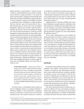 urbe. Revista Brasileira de Gestão Urbana (Brazilian Journal of Urban Management), v. 3, n. 1, p. 55-75, jan./jun. 2011.
SEIXAS, P. C.68
de mudanças cumulativas, portanto pouco percep-
tíveis, de ocorrência em períodos mais longos” ou
“sobreposição de pequenas intervenções, atreladas
a um projeto maior, mas que não se revela em uma
única intervenção, mas sim pelo acúmulo gradual
de projetos menores”.
Segundo Duarte e Ultramari (2009) estas infle-
xões estabelecem, inequivocamente, a diferença entre
dois momentos na história de uma cidade. Ora, a cul-
tura de mudança, associada à criatividade urbana,
que se vai instituindo em algumas cidades portu-
guesas pode bem constituir-se como o desencadear
de inflexões urbanas.¹⁶
Vai-se, assim, constituindo um novo modelo de
desenvolvimento territorial e urbano, assim como
de análise urbana. Se a transição de um modelo da
Metrópole para um modelo da Metropolização re-
velou a abertura multisituada em termos de análise
e se a transição para o modelo da Intermediação re-
velou uma abertura do análise e intervenção urba-
na e territorial às áreas sócio-culturais, na transição
para o modelo da Criatividade um dos aspectos a ter
em conta é que a análise neste caso parece estar a
ser feita para além das universidades, em função de
parcerias na sociedade civil ou entre a sociedade
civil e os municípios.
Conclusão
As relações locais-globais tiveram duas grandes
inflexões, uma relativa à infra-estrutura, contexto,
conexões ou hardware que determinam tais rela-
ções e outra relativa às práticas, conteúdos, gatilhos
ou software em que essas relações se dão. De for-
ma breve e simplista por um lado passou-se de uma
perspectiva hierárquica para uma perspectiva de
redes e até de fluxos; por outro lado passou-se de
uma perspectiva económica, de escala e materialis-
ta para uma perspectiva sócio-cultural e, finalmen-
te, para uma de criatividade (Gráfico 1).
Este texto apresentou quatro modelos que ser-
viram nos últimos 25 anos, em Portugal, à análise e
intervenção urbanas e territoriais no novo quadro
criado pela globalização. O modelo da Metrópole,
ao afirmar de forma clara que o país se divide entre
público-privada, é apresentado o “Estudo macroe-
conómico: desenvolvimento de um cluster de indús-
trias criativas na região do Norte”, e em março de
2010 é apresentado o relatório (encomendado pelo
Ministério da Cultura/GPEARI) de Augusto Mateus,
“O sector cultural e criativo em Portugal”. Em âmbi-
to municipal, foram emergindo e caracterizando-se
‘Bairros criativos’, quer em Lisboa (Bairro Alto e
Bica-Chiado) quer no Porto (eixo das ruas Miguel
Bombarda e Rosário por um lado e galerias Paris e
Cândido dos Reis por outro). O município de Braga,
por meio da Inteli, desenvolveu o primeiro estudo
português de potencial criativo de uma cidade, apre-
sentado em junho de 2010. No território português,
como um todo, dois exemplos são de referência, o de
Óbidos e o de Paredes. Óbidos é já um caso de estudo
europeu ao apostar na criatividade e ao coordenar a
rede Creative Clusters in Low Density Urban Areas
(2011). Desde 2002 que Óbitos tem implementado
uma estratégia de desenvolvimento baseada no tu-
rismo, cultura e economia procurando transformar
Óbitos numa escolha para viver, trabalhar e diver-
tir-se em âmbito nacional e internacional . Paredes
lançou, com o apoio da Inteli, em maio de 2010 um
concurso para um programa de acção “Paredes: Ci-
dade Criativa para o Design de Mobiliário – Design
Hub”. Esta estratégia desenvolve-se numa relação di-
recta com a criatividade urbana, como está, aliás, re-
ferido no site:
Criatividade urbana – regeneração urbana: o
design como âncora do desenvolvimento urbano,
reflectindo-se em toda a estratégia de regeneração
urbana da cidade, por meio da inclusão de elemen-
tos criativos nos espaços, lugares e edificado de
Paredes. Assim como o design urbano como su-
porte à captação de talentos e empresas criativas,
induzindo um ambiente vibrante e diversificado
na cidade (PAREDES CIDADE CRIATIVA, 2011, grifo
do autor).
É provavel que a criatividade urbana esteja na
base de ‘inflexões urbanas’, na acepção de Duarte e
Ultramari (2009), ou seja, tipicamente “mudanças
bruscas e ostensivas, e ocorrem em curto intervalo
temporal (e por isso mesmo visíveis), ao contrário
¹⁶ É esta hipótese que está em desenvolvimento num projecto de investigação de colegas portugueses (Paulo Castro Seixas e Luís
Pinto de Faria) com colegas brasileiros (Fábio Duarte e Clovis Ultramari).
 