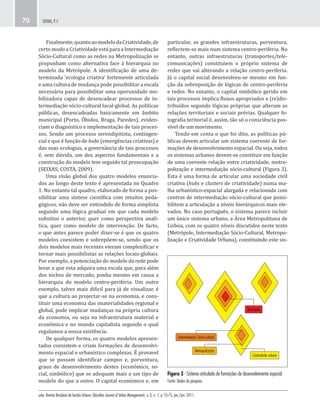 urbe. Revista Brasileira de Gestão Urbana (Brazilian Journal of Urban Management), v. 3, n. 1, p. 55-75, jan./jun. 2011.
SEIXAS, P. C.70
Figura 3 - Sistema articulado de formações de desenvolvimento espacial
Fonte: Dados da pesquisa.
Intermediação Sócio-Cultural
Metropolização
Metrópole
Criatividade urbana
particular, as grandes infraestruturas, porventura,
reflectem-se mais num sistema centro-periferia. No
entanto, outras infraestruturas (transportes/tele-
comunicações) constituiem o próprio sistema de
redes que vai alterando a relação centro-periferia.
Já o capital social desenvolveu-se mesmo em fun-
ção da sobreposição de lógicas de centro-periferia
e redes. No entanto, o capital simbólico gerido em
tais processos implica fluxos apropriados e (re)dis-
tribuídos segundo lógicas próprias que alteram as
relações territoriais e sociais prévias. Qualquer fo-
tografia teritorial é, assim, tão só a consciência pos-
sível de um movimento.
Tendo em conta o que foi dito, as políticas pú-
blicas devem articular um sistema coerente de for-
mações de desenvolvimento espacial. Ou seja, todos
os sistemas urbanos devem-se constituir em função
de uma coerente relação entre criatividade, metro-
polização e intermediação sócio-cultural (Figura 3).
Esta é uma forma de articular uma sociedade civil
criativa (hubs e clusters de criatividade) numa ma-
lha urbanístico-espacial alargada e relacionada com
centros de intermediação sócio-cultural que possi-
bilitem a articulação a níveis hierárquicos mais ele-
vados. No caso português, o sistema parece incluir
um único sistema urbano, a Área Metropolitana de
Lisboa, com os quatro níveis discutidos neste texto
(Metrópole, Intermediação Sócio-Cultural, Metropo-
lização e Criatividade Urbana), constituindo este sis-
Finalmente,quantoaomodelodaCriatividade,de
certo modo a Criatividade está para a Intermediação
Sócio-Cultural como as redes na Metropolização se
propunham como alternativa face à hierarquia no
modelo da Metrópole. A identificação de uma de-
terminada ‘ecologia criativa’ fortemente articulada
e uma cultura de mudança pode possibilitar a escala
necessária para possibilitar uma oporunidade mo-
bilizadora capaz de desencadear processos de in-
termediação sócio-cultural local-global. As políticas
públicas, desencadeadas basicamente em âmbito
municipal (Porto, Óbidos, Braga, Paredes), eviden-
ciam o diagnóstico e implementação de tais proces-
sos. Sendo um processo serendipitista, contingen-
cial e que é função de hubs (emergências criativas) e
das suas ecologias, a governância de tais processos
é, sem dúvida, um dos aspectos fundamentais e a
construção do modelo tem seguido tal preocupação
(SEIXAS; COSTA, 2009).
Uma visão global dos quatro modelos enuncia-
dos ao longo deste texto é apresentada no Quadro
1. No entanto tal quadro, elaborado de forma a pos-
sibilitar uma síntese científica com intuítos peda-
gógicos, não deve ser entendido de forma simplista
segundo uma lógica gradual em que cada modelo
substitui o anterior, quer como perspectiva analí-
tica, quer como modelo de intervenção. De facto,
o que antes parece poder dizer-se é que os quatro
modelos coexistem e sobrepõem-se, sendo que os
dois modelos mais recentes vieram complexificar e
tornar mais possibilistas as relações locais-globais.
Por exemplo, a potenciação do modelo da rede pode
levar a que esta adquira uma escala que, para além
dos nichos de mercado, ponha mesmo em causa a
hierarquia do modelo centro-periferia. Um outro
exemplo, talvez mais dificil para já de visualizar, é
que a cultura ao projectar-se na economia, e cons-
tituir uma economia das imaterialidades regional e
global, pode implicar mudanças na própria cultura
da economia, ou seja na infraestrutura material e
económica e no mundo capitalista segundo o qual
regulamos a nossa existência.
De qualquer forma, os quatro modelos apresen-
tados coexistem e criam formações de desenvolvi-
mento espacial e urbanístico complexas. É provavel
que se possam identificar campos e, porventura,
graus de desenvolvimento destes (económico, so-
cial, simbólico) que se adequam mais a um tipo de
modelo do que a outro. O capital económico e, em
 