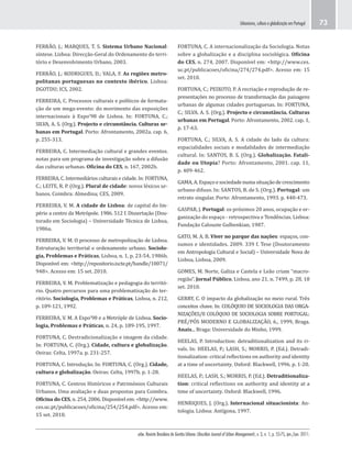 urbe. Revista Brasileira de Gestão Urbana (Brazilian Journal of Urban Management), v. 3, n. 1, p. 55-75, jan./jun. 2011.
Urbanismo, cultura e globalização em Portugal 73
FORTUNA, C. A internacionalização da Sociologia. Notas
sobre a globalização e a disciplina sociológica. Oficina
do CES, n. 274, 2007. Disponível em: <http://www.ces.
uc.pt/publicacoes/oficina/274/274.pdf>. Acesso em: 15
set. 2010.
FORTUNA, C.; PEIXOTO, P. A recriação e reprodução de re-
presentações no processo de transformação das paisagens
urbanas de algumas cidades portuguesas. In: FORTUNA,
C.; SILVA. A. S. (Org.). Projecto e circunstância. Culturas
urbanas em Portugal. Porto: Afrontamento, 2002. cap. 1,
p. 17-63.
FORTUNA, C.; SILVA, A. S. A cidade do lado da cultura:
espacialidades sociais e modalidades de intermediação
cultural. In: SANTOS, B. S. (Org.). Globalização. Fatali-
dade ou Utopia? Porto: Afrontamento, 2001. cap. 11,
p. 409-462.
GAMA, A. Espaço e sociedade numa situação de crescimento
urbano difuso. In: SANTOS, B. de S. (Org.). Portugal: um
retrato singular. Porto: Afrontamento, 1993. p. 440-473.
GASPAR, J. Portugal: os próximos 20 anos, ocupação e or-
ganização do espaço - retrospectiva e Tendências. Lisboa:
Fundação Calouste Gulbenkian, 1987.
GATO, M. A. B. Viver no parque das nações: espaços, con-
sumos e identidades. 2009. 339 f. Tese (Doutoramento
em Antropologia Cultural e Social) – Universidade Nova de
Lisboa, Lisboa, 2009.
GOMES, M. Norte, Galiza e Castela e Leão criam “macro-
região”. Jornal Público, Lisboa, ano 21, n. 7499, p. 28, 18
set. 2010.
GERRY, C. O impacto da globalização no meio rural. Três
conceitos chave. In: COLÓQUIO DE SOCIOLOGIA DAS ORGA-
NIZAÇÕES/II COLÓQUIO DE SOCIOLOGIA SOBRE PORTUGAL:
PRÉ/PÓS MODERNO E GLOBALIZAÇÃO, 6., 1999, Braga.
Anais... Braga: Universidade do Minho, 1999.
HEELAS, P. Introduction: detraditionalization and its ri-
vals. In: HEELAS, P.; LASH, S.; MORRIS, P. (Ed.). Detradi-
tionalization: critical reflections on authority and identity
at a time of uncertainty. Oxford: Blackwell, 1996. p. 1-20.
HEELAS, P.; LASH, S.; MORRIS, P. (Ed.). Detraditionaliza-
tion: critical reflections on authority and identity at a
time of uncertainty. Oxford: Blackwell, 1996.
HENRIQUES, J. (Org.). Internacional situacionista: An-
tologia. Lisboa: Antígona, 1997.
FERRÃO, J.; MARQUES, T. S. Sistema Urbano Nacional:
síntese. Lisboa: Direcção-Geral do Ordenamento do terri-
tório e Desenvolvimento Urbano, 2003.
FERRÃO, J.; RODRIGUES, D.; VALA, F. As regiões metro-
politanas portuguesas no contexto ibérico. Lisboa:
DGOTDU; ICS, 2002.
FERREIRA, C. Processos culturais e políticos de formata-
ção de um mega-evento: do movimento das exposições
internacionais à Expo’98 de Lisboa. In: FORTUNA, C.;
SILVA, A. S. (Org.). Projecto e circunstância. Culturas ur-
banas em Portugal. Porto: Afrontamento, 2002a. cap. 6,
p. 255-313.
FERREIRA, C. Intermediação cultural e grandes eventos.
notas para um programa de investigação sobre a difusão
das culturas urbanas. Oficina do CES, n. 167, 2002b.
FERREIRA, C. Intermediários culturais e cidade. In: FORTUNA,
C.; LEITE, R. P. (Org.). Plural de cidade: novos léxicos ur-
banos. Coimbra: Almedina; CES, 2009.
FERREIRA, V. M. A cidade de Lisboa: de capital do Im-
pério a centro da Metrópole. 1986. 512 f. Dissertação (Dou-
torado em Sociologia) – Universidade Técnica de Lisboa,
1986a.
FERREIRA, V. M. O processo de metropolização de Lisboa.
Estruturação territorial e ordenamento urbano. Sociolo-
gia, Problemas e Práticas, Lisboa, n. 1, p. 23-54, 1986b.
Disponível em: <http://repositorio.iscte.pt/handle/10071/
948>. Acesso em: 15 set. 2010.
FERREIRA, V. M. Problematização e pedagogia do territó-
rio. Quatro percursos para uma problematização do ter-
ritório. Sociologia, Problemas e Práticas, Lisboa, n. 212,
p. 109-121, 1992.
FERREIRA, V. M. A Expo’98 e a Metróple de Lisboa. Socio-
logia, Problemas e Práticas, n. 24, p. 189-195, 1997.
FORTUNA, C. Destradicionalização e imagem da cidade.
In: FORTUNA, C. (Org.). Cidade, cultura e globalização.
Oeiras: Celta, 1997a. p. 231-257.
FORTUNA, C. Introdução. In: FORTUNA, C. (Org.). Cidade,
cultura e globalização. Oeiras: Celta, 1997b. p. 1-28.
FORTUNA, C. Centros Históricos e Patrimónios Culturais
Urbanos. Uma avaliação e duas propostas para Coimbra.
Oficina do CES, n. 254, 2006. Disponível em: <http://www.
ces.uc.pt/publicacoes/oficina/254/254.pdf>. Acesso em:
15 set. 2010.
 