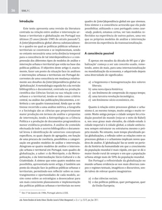 urbe. Revista Brasileira de Gestão Urbana (Brazilian Journal of Urban Management), v. 3, n. 1, p. 55-75, jan./jun. 2011.
SEIXAS, P. C.56
quadro de (inter)dependência global em que vivemos.
Esta síntese e a consciência acrescida que ela pode
possibilitar, utilizando o caso português como case-
-study, poderá, estamos certos, ver tais modelos re-
flectidos na experiência de outros países, uma vez
que os próprios modelos de análise e intervenção
decorrem da experiência da transnacionalização.
A consciência possível
É apenas em meados da década de 80 que a ‘glo-
balização’ começa a ser um conceito usado, reme-
tendo, antes de mais, para uma internacionalização
ou mundialização da economia, e adquirindo depois
uma diversidade de significados:
a) a hegemonia e homogeneização dos valores
liberais;
b) uma nova época histórica;
c) um fenómeno de compressão do espaço tempo;
d) uma terceira revolução tecnológica;
e) um fenómeno sócio-económico, etc.
Quanto à relação entre processos globais e urba-
nismo é, ao mesmo tempo, muito antiga e muito re-
cente. Muito antiga porque a cidade sempre foi a tra-
dução possível do mundo (veja-se o mito de Babel)
e, nos seus graus mais elevados, da cidade-estado à
cidade imperial e à cidade global, a cidade ambicio-
nou sempre estruturar ou estruturou mesmo o pró-
prio mundo. No entanto, num tempo pluralizado pe-
las globalizações, a reflexão sobre as relações entre os
processos globais e o urbanismo implicam novos qua-
dros de análise. A ‘globalização’ faz-se sentir no perío-
do da história da humanidade em que o crescimento
da população mundial é mais rápido, em que se dá o
maior êxodo rural de sempre e em que a população
urbana atinge mais de 50% da população mundial.
Em Portugal a reflexividade da globalização no
mundo urbano evidencia-se nos mais diversos cam-
pos e regimes textuais, imagéticos e discursivos, sen-
do talvez de relevar quatro imaginários:
a) o das ciências sociais;
b) o das políticas públicas, quer portuguesas, quer
da União Europeia;
Introdução
Este texto apresenta uma revisão da literatura
centrada na relação entre análise e intervenção ur-
banas e territoriais e globalização em Portugal nos
últimos 25 anos (desde 1985 do século passado²).
A (inter)dependência global alterou substancialmen-
te o quadro no qual as políticas públicas urbanas e
territoriais se constroem e se implementam, sendo
no entanto necessária uma certa distância temporal
para a consciência de tal interdependência e a com-
preensão dos diferentes tipos de modelos de análise e
interveção urbana e territorial que estão na base das
políticas públicas. O objectivo deste artigo é, exacta-
mente, fazer um ponto da situação face às análises
e intervenções urbanas e territoriais em Portugal de-
correntes de uma consciência em mudança relativa-
mente aos desafios da (inter)dependência global ou
‘globalização’. A metodologia seguida foi a da revisão
bibliográfica e documental, centrada na produção
científica das Ciências Sociais na sua relação com o
urbano e o territorial, tendo-se tido como critério
central, na análise das publicações/documentos, a re-
ferência a um quadro transnacional. Ainda que se não
tivesse recorrido a uma análise métrica, a Geografia
e a Sociologia são as ciências que proporcionaram
maior produção em termos de análise e propostas
de intervenção, tendo a Antropologia ou a Ciência
Política e a produção de documentos programáticos
menor evidência produtiva. A análise de conteúdo
efectuada de todo o acervo bibliográfico e documen-
tal levou à identificação de universos conceptuais
específicos, os quais depois de agregados, em função
de uma procura de coerência, possibilitou a categori-
zação em grandes modelos de análise e intervenção.
Atingiram-se quatro modelos de análise e interven-
ção urbana e territorial em Portugal, num quadro de
globalização, a saber: o da Metrópole, o da Metro-
polização, o da Intermediação Sócio-Cultural e o da
Criatividade. A síntese que estes quatro modelos nos
possibilita, apresentada neste artigo, é também um
ponto da situação face às políticas públicas urbanas e
territoriais, permitindo-nos reflectir sobre os cons-
trangimentos e oportunidades de cada modelo, as-
sim como sobre as estratégias a desencadear para
um mais consciente planeamento e implementação
das políticas públicas urbanas e territoriais no novo
² Em 1º de Janeiro de 1986, Portugal aderiu à CEE.
 
