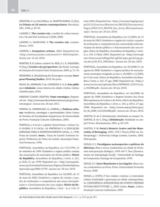 urbe. Revista Brasileira de Gestão Urbana (Brazilian Journal of Urban Management), v. 3, n. 1, p. 55-75, jan./jun. 2011.
SEIXAS, P. C.74
maio 2003. Disponível em: <http://www.portugal.gov.pt/
pt/GC15/Governo/Ministerios/MCOTA/Documentos/
Pages/20031513_MCOTA_Doc_Areas_Metropolitanas.
aspx>. Acesso em: 20 nov. 2010.
PORTUGAL. Assembleia da Republica. Lei 11/2003, de 13
de maio de 2003. Estabelece o regime de criação, o quadro
de atribuições e competências das comunidades intermu-
nicipais de direito público e o funcionamento dos seus ór-
gãos. Diário da República, Assembleia da Republica, I série-
A, n. 110, 13 Maio 2003. Disponível em: <http://www.igf.
min-financas.pt/inflegal/bd_igf/bd_legis_geral/Leg_ge-
ral_docs/LEI_011_2003.htm>. Acesso em: 20 nov. 2010.
PORTUGAL. Assembleia da Republica. Lei 45/2008 27, de
agosto de 2008. Estabelece o regime jurídico do associati-
vismo municipal, revogando as Leis n. 10/2003 e 11/2003,
de 13 de maio. Diário da República, Assembleia da Repu-
blica, I série, n. 165, 27 ago. 2008. Disponível em: <http://
www.3sector.net/uploads/files/20090820_125519_Lei_
n_452008.pdf>. Acesso em: 20 nov. 2010.
PORTUGAL. Assembleia da Republica. Lei 46/2008, de
agosto de 2008. Estabelece o Regime Juridico das áreas
Metropolitanas de Lisboa e do Porto. Diário da República,
Assembleia da Republica, I série, n. 165, p. 6012, 27 ago.
2008. Disponível em: <http://www.amp.pt/fotos/gca/
lei_46_2008_1222246488.pdf>. Acesso em: 20 nov. 2010.
SANTOS, B. de S. Globalização: fatalidade ou utopia? In:
SANTOS, B. de S. (Org.). Globalização: fatalidade ou uto-
pia? Porto: Afrontamento, 2001. p. 83-129.
SANTOS, P. M. Porto's Historic Centre and the Mate-
riality of Belonging. 2005. 250 f. Thesis (PhD em An-
thropology) – University College London, London, 2005.
Policopiado.
SEIXAS, P. C. Paradigmas socioespaciais e políticas da
diferença. Ilhas e novos condomínios na cidade do Porto:
uma interpretação dialógica. 1999. 667 f. Tese (Doutora-
mento em Antropologia Social) – Universidade de Santiago
de Compostela, Santiago de Compostela, 1999.
SEIXAS, P. C. Entre Manchester e Los Angeles: ilhas e no-
vos condomínios no Porto. Porto: Universidade Fernando
Pessoa, 2008.
SEIXAS, J.; COSTA, P. Das cidades criativas à criatividade
urbana. Criatividade e governança na cidade contemporânea.
In: CONFERÊNCIA APRESENTADA NO EVENTO PRÓXIMO
FUTURO/NEXT FUTURE, 1., 2009, Lisboa. Anais... Lisboa:
Fundação Calouste Gulbenkian, 2009.
INDOVINA, F. La Città Diffusa. In: MARTIN RAMOS, Á. (Ed.).
Lo Urbano en 20 autores contemporáneos. Barcelona:
UPC, 1990. p. 49-59.
LANDRY, C. The creative city: a toolkit for urban innova-
tors. Uk and USA: Earthscan C2000, 2008.
LANDRY, C.; BIANCHINI, F. The creative city. London:
Demos, 1995.
LERNER, J. Acunputura urbana. 2004. Disponível em:
<http://www.youtube.com/watch?v=-KhVoYnpAi0>.
Acesso em: 15 set. 2010.
MARTINS, R. B. Lisbon: creative? In: REIS, A. C. F.; KAGEIAMA,
P. (Org.). Creative city perspectives. São Paulo: Garimpo
de Soluções & Creative Cities Productions, 2009. p. 71-76.
MEDEIROS, E. (Re)defining the Euroregion concept. Euro-
pean Planning Studies, 2010. No prelo.
MILES, M.; ANDRADE, P. de; CONDESSO, F. et al. Arte públi-
ca e cidadania: novas leituras da cidade criativa. Lisboa:
Caleidoscópio, 2010.
PAREDES CIDADE CRIATIVA. Visão estratégica. Disponí-
vel em: <http://www.paredescidadecriativa.eu/pt/go/visao-
estrategica>. Acesso em: 20 mar. 2011.
PORTAS, N.; DOMINGUES, Á.; CABRAL, J. Políticas urba-
nas: tendências, estratégias e oportunidades. Porto: Centro
de Estudos da Faculdadede Arquitectura da Universidade
do Porto; Fundação Calouste Gulbenkian, 2003.
PORTELA, J. O local e o global: David frente e Golias? In:
O GLOBAL E O LOCAL: AS EMPRESAS E A EDUCAÇÃO,
JORNADAS PARA O DESENVOLVIMENTO LOCAL, 2., 1998,
Viana do Castelo. Anais... Viana do Castelo: Instituto Su-
perior Politécnico de Viana do Castelo; Associação Indus-
trial Portuense, 1998.
PORTUGAL. Assembleia da Republica. Lei 172/1999, 21
de setembro de 1999. Estabelece o regime jurídico comum
das associações de municípios de direito público. Diário
da República, Assembleia da Republica, I série, n. 221,
p. 6526, 21 set. 1999. Disponível em: < http://www.parla-
mento.pt/ActividadeParlamentar/Paginas/DetalheDiploma
Aprovado.aspx?BID=2778>. Acesso em: 20 nov. 2010.
PORTUGAL. Assembleia da Republica. Lei 10/2003, de 13
de maio de 2003. Estabelece o regime de criação, o qua-
dro de atribuições e competências das áreas metropoli-
tanas e o funcionamento dos seus órgãos. Diário da Re-
pública, Assembleia da Republica, I série - A, n. 110, 13
 