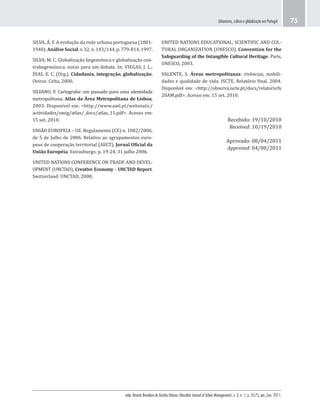 urbe. Revista Brasileira de Gestão Urbana (Brazilian Journal of Urban Management), v. 3, n. 1, p. 55-75, jan./jun. 2011.
Urbanismo, cultura e globalização em Portugal 75
UNITED NATIONS EDUCATIONAL, SCIENTIFIC AND CUL-
TURAL ORGANIZATION (UNESCO). Convention for the
Safeguarding of the Intangible Cultural Heritage. Paris,
UNESCO, 2003.
VALENTE, S. Áreas metropolitanas: vivências, mobili-
dades e qualidade de vida. ISCTE, Relatório final. 2004.
Disponível em: <http://observa.iscte.pt/docs/relatorio%
20AM.pdf>. Acesso em: 15 set. 2010.
Recebido: 19/10/2010
Received: 10/19/2010
Aprovado: 08/04/2011
Approved: 04/08/2011
SILVA, Á. F. A evolução da rede urbana portuguesa (1801-
1940). Análise Social, v. 32, n. 143/144, p. 779-814, 1997.
SILVA, M. C. Globalização hegemónica e globalização con-
trahegemónica. notas para um debate. In: VIEGAS, J. L.;
DIAS, E. C. (Org.). Cidadania, integração, globalização.
Oeiras: Celta, 2000.
SILVANO, F. Cartografar um passado para uma identidade
metropolitana. Atlas da Área Metropolitana de Lisboa,
2003. Disponível em: <http://www.aml.pt/webstatic/
actividades/smig/atlas/_docs/atlas_11.pdf>. Acesso em:
15 set. 2010.
UNIÃO EUROPEIA – UE. Regulamento (CE) n. 1082/2006,
de 5 de Julho de 2006. Relativo ao agrupamentos euro-
peus de cooperação territorial (AECT). Jornal Oficial da
União Européia, Estrasburgo, p. 19-24, 31 julho 2006.
UNITED NATIONS CONFERENCE ON TRADE AND DEVEL-
OPMENT (UNCTAD). Creative Economy - UNCTAD Report.
Switzerland: UNCTAD, 2008.
 