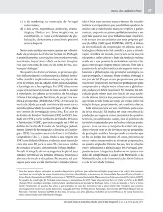 urbe. Revista Brasileira de Gestão Urbana (Brazilian Journal of Urban Management), v. 3, n. 1, p. 55-75, jan./jun. 2011.
Urbanismo, cultura e globalização em Portugal 57
não é feita num mesmo espaço-tempo. Os estudos
teóricos e comparativos que possibilitam quadros de
análise são estabelecidos mais por regiões e países
centrais, enquanto os países periféricos tendem a se-
guir tais quadros nos seus trabalhos mais empíricos
e de estudo de caso relativos aos seus próprios paí-
ses (ALATAS, 2003 apud FORTUNA, 2007). A defesa
da intensificação da cooperação em ciência, para a
tradução e a leitura do Sul científico e para a criouli-
zação científica do mundo, parece-nos certa mas tal
não parece poder alterar o facto da produção teórica
aceite ser a que provém de sociedades centrais e lín-
guas centrais que elegem temas centrais. Vem isto a
propósito da relação temática abrangente entre ur-
banismo e globalização cuja produção sociológica, no
caso português, é escassa. Neste sentido, Portugal é
um país do Sul. Porque se nos perguntarmos que teo-
rias temos disponíveis escritas por portugueses para
compreender a relação entre urbanismo e globaliza-
ção, poderá ser difícil responder. No entanto, tal difi-
culdade pode existir mais em função de uma ausên-
cia de síntese teórica das proposições contrastantes
que foram sendo feitas ao longo do tempo sobre tal
relação do que, propriamente, pela ausência destas.
Este texto procura ser um contributo para a saí-
da de tal situação. Tal implica ter uma consciência da
produção portuguesa como produtora de quadros
teóricos, possibilitando, assim, não só políticas do
território sustentadas por reflexões teóricas portu-
guesas, mas mesmo a comparação entre tais qua-
dros teóricos com os de diversas outras geografias
de produção científica. Interpretando o caminho que
se fez ao longo dos últimos 25 anos, procurou-se
neste texto compreender as diversas proposições,
no quadro amplo das Ciências Sociais, face às relações
entre urbanismo e globalização em Portugal, pro-
pondo-se uma categorização dessas em quatro mo-
delos de interpretação e acção: o da Metrópole, o da
Metropolização, o da Intermediação Sócio-Cultural
e o da Criatividade Urbana.
c) o do marketing na construção de Portugal
como marca;
d) o das artes, novelísticas, pictóricas, drama-
túrgicas, filmicas, etc. Estes imaginários, ao
constituirem-se como a reflexividade da glo-
balização, são também a consciência possível
acerca daquela.
Neste texto centrar-nos-emos apenas na reflexivi-
dade da produção das Ciências Sociais em Portugal,
e, especificamente, nas relações com o urbano sendo,
no entanto, importante referir os demais imaginá-
rios que com este, de uma ou de outra forma, aca-
bam por dialogar.³
No quadro das Ciências Sociais, os processos glo-
bais influenciaram (e influenciam) a divisão do tra-
balho científico implicando mudanças no próprio ob-
jecto de estudo que as cidades eram para a Geografia,
a Sociologia ou a Antropologia. Em 1992 afirmava-se
já que era necessário passar de uma escala da cidade
à metrópole; do urbano ao território; da Sociologia
Urbana à Sociologia do Território; da perpectiva ana-
lítica à prospectiva (FERREIRA, 1992). A transição da
escala da cidade para a do território e da mono para a
interdisciplinaridade dos anos 80 para os 90 foi clara
nos centros de investigação nesta área. É o caso do
do Centro de Estudos Territoriais (CET) do ISCTE, fun-
dado em 1991 a partir do Núcleo de Estudos Urbanos
e Territoriais (NEUT), que tinha surgido em 1980 no
âmbito do Centro de Estudos de Sociologia (actual-
mente Centro de Investigação e Estudos de Sociolo-
gia – CIES). Um outro caso é o do Centro de Estudos
Geográficos (CEG ), o qual, tendo a sua origem em
1943 com Orlando Ribeiro, evidencia uma transição
clara dos anos 80 para os anos 90, com o seu núcleo
de estudos urbanos, denominado Urban Studies –
Neturb. A adopção de uma categorização plural, seja
Estudos Territoriais ou Estudos Urbanos, evidencia a
abertura de escala e disciplinar. No entanto, tal pas-
sagem para uma escala territorial e interdisciplinar
³ Para dar apenas alguns exemplos, no quadro das políticas públicas, para além dos múltiplos programas, é de referir dois momen-
tos-chave na construção de novas fronteiras territoriais e identidades: o documento da Comunidade Europeia Practical Guide to
Cross-Border Cooperation (2000), assim como o PNPOT- Programa Nacional de Planeamento e Ordenamento do Território (2007).
No quadro da construção de Portugal como marca, as campanhas do ICEP (‘take a break from the rest of the world’) e a de BBDO
(Europe West Coast) por exemplo evidenciaram a problemática da ‘posição’ de Portugal entre o ‘resto do mundo’, o ‘Sul’ e a ‘Costa
Oeste’. Finalmente, no quadro das artes, e, por exemplo, no caso das narrativas vale a pena referir três romances que constro-
em imaginários territoriais muito diferentes: ‘Jangada de Pedra’ (1986) de José Saramago, ‘Euronovela’ (1998) de Miguel Vale de
Almeida e ‘Destino Turístico’ (2008) de Rui Zink. Ou ainda, nas artes plásticas, trabalhos de Leonel Moura e de Joana Vasoncelos
entre outros tendo como referência Portugal.
 