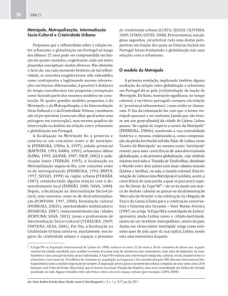 urbe. Revista Brasileira de Gestão Urbana (Brazilian Journal of Urban Management), v. 3, n. 1, p. 55-75, jan./jun. 2011.
SEIXAS, P. C.58
da criatividade urbana (COSTA; SEIXAS; OLIVEIRA,
2009; SEIXAS; COSTA, 2008). Procuraremos, nas pá-
ginas seguintes, caracterizar cada uma destas pers-
pectivas em função das quais as Ciências Sociais em
Portugal foram traduzindo a globalização nas suas
relações com o urbanismo.
O modelo da Metrópole
A primeira revelação, implicando também alguma
ocultação, da relação entre globalização e urbanismo
em Portugal dá-se pela (re)introdução da noção de
Metrópole. De facto, metrópole significava, no tempo
colonial, o território português europeu em relação
às ‘províncias ultramarinas’, como então se chama-
vam. O fim da colonização fez com que o termo me-
trópole passasse a ser sinónimo (ainda que não tives-
se um uso generalizado) da cidade de Lisboa. Lisboa
passou “de capital do Império a centro da Metrópole”
(FERREIRA, 1986b), mantendo a sua centralidade
histórica e, mesmo, enfatizando-a, como compensa-
ção da perda territorial sofrida. Falar de Lisboa como
‘Centro da Metrópole’ ou mesmo como ‘metrópole’
remete para uma consciência de uma determinada
globalização, a da primeira globalização, cujo símbolo
máximo terá sido o Tratado de Tordesilhas, dividindo
o Mundo entre dois países com duas cidades-mundo
(Lisboa e Sevilha), ou seja, o mundo colonial. Esta re-
velação de Lisboa como Metrópole é também, assim, a
consciência de uma perda, a qual se procurará supe-
rar. No limiar da Expo’98⁴ – de certo modo um mar-
co de desluto colonial ao passar-se da denominação
‘Mercado do Oriente’ e da celebração da chegada de
Vasco da Gama à Índia para a celebração universa-
lista e futurista dos Oceanos – Vitor Matias Ferreira
(1997) no artigo “A Expo’98 e a metrópole de Lisboa”
apresenta ainda Lisboa como a cidade-metrópole,
centro de um território metropolitano, centro do país.
Assim, em vários textos ‘metrópole’ surge como sinó-
nimo quer do país, quer da sua capital, Lisboa, sendo
esta uma metonímia daquele.
Metrópole, Metropolização, Intermediação
Sócio-Cultural e Criatividade Urbana
Propomos que a reflexividade sobre a relação en-
tre urbanismo e globalização em Portugal ao longo
dos últimos 25 anos pode ser compreendida em fun-
ção de quatro modelos, englobando cada um deles
propostas conceptuais muitos diversas. Não obstante
o facto de, em cada momento histórico de tal reflexi-
vidade, os conceitos surgidos terem sido entendidos
como contrapostos e legitimando mesmo interven-
ções territoriais diferenciadas, é possível à distância
do tempo concebermos tais propostas conceptuais
como fazendo parte dos mesmos modelos em cons-
trução. Os quatro grandes modelos propostos, o da
Metrópole, o da Metropolização, o da Intermediação
Sócio-Cultural e o da Criatividade Urbana, constituem
não só perspectivas (como um olhar geral sobre uma
paisagem em construção), mas mesmo quadros de
intervenção no âmbito da relação entre urbanismo
e globalização em Portugal.
A focalização na Metrópole foi a primeira e
centrou-se em conceitos como o de metrópo-
le (FERREIRA, 1986a, b, 1997); cidade primacial
(BAPTISTA, 1994; GAMA, 1993); urbanismo difuso
(GAMA, 1993; GASPAR, 1987; FAUP, 2002) e pola-
rização limite (FERRÃO, 1997). A focalização na
Metropolização seguiu-se-lhe, com conceitos como
os de metropolização (FERREIRA, 1992; BRITO,
1997; SEIXAS, 1999) ou região urbana (FERRÃO,
2007), estabelecendo alguma relação com o de-
senvolvimento local (FERRÃO, 2000; SILVA, 2000).
Depois, a focalização na Intermediação Sócio-Cul-
tural, com conceitos como os de destradicionaliza-
ção (FORTUNA, 1997, 2006), formatação cultural
(FERREIRA, 2002b), oportunidades mobilizadoras
(FERREIRA, 2007), redesenvolvimento das cidades
(FORTUNA; SILVA, 2001), zonas e profissionais de
Intermediação Sócio-Cultural (FERREIRA, 2009;
FORTUNA; SILVA, 2001). Por fim, a focalização na
Criatividade Urbana centra-se, exactamente, nos lu-
gares da criatividade urbana e espaços e processo
⁴ A Expo’98 ou Exposição Internacional de Lisboa de 1998, realizou-se entre 22 de maio e 30 de setembro de desse ano. A parte
oriental da cidade, escolhida para acolher o evento, era uma zona de estaleiros com contentores, uma zona de depósitos de com-
bustíveis e uma zona periurbana pouco valorizada. A Expo’98 realizou uma intervenção integrada, cultural, social, arquitectónica e
urbanística, teve mais de 10 milhões de visitantes (a população portuguesa) e foi considerada pela BIE (Bureau International des
Expositions) como a melhor exposição de sempre. A exposição serviu para a reconversão urbana completa de uma vasta zona (330
hectares com 5 km de frente ribeirinha) que se tornou no actual ‘Parque das Nações’, uma nova centralidade em Lisboa de elevada
qualidade de vida. Alguns trabalhos têm sido feitos sobre este novo espaço urbano (por exemplo, GATO, 2009).
 