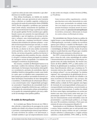 urbe. Revista Brasileira de Gestão Urbana (Brazilian Journal of Urban Management), v. 3, n. 1, p. 55-75, jan./jun. 2011.
SEIXAS, P. C.60
se deu senão em relação a Lisboa. Ferreira (1986a,
p. 37) afirma:
Como veremos melhor, seguidamente, a aborda-
gem diacrónica será, então, desenvolvida em condi-
ções de maior «proximidade» da realidade visada,
isto é, em relação ao caso que tem vindo a ilustrar a
presente formulação conceptual, através da concre-
tização analítica do processo de metropolização
do território, estruturado e diferenciado em função
do «centro urbano» da Metrópole de Lisboa.
Tal centralidade das Ciências Sociais na análise da
capital levava a uma identificação entre Metrópole
e Metropolização, servindo a análise do território
apenas para reforçar o modelo da Metrópole e não
desenvolvendo, de facto, a proposta epistemológica
e metodológica de Matias Ferreira. Assim, foi preciso
esperar-se pelo final dos anos 90 para que o modelo
da Metropolização começasse a desenhar-se.
Em 1997, o texto de João Ferrão já referido inau-
gura o tema da rede, como metodologia de análise
e desenvolvimento territorial, face à hierarquia, en-
quanto tema até então dominante. No mesmo ano,
Soeiro de Brito (BRITO, 1997, p. 228) analisa a in-
fluência da globalização na mudança territorial e ur-
bana. Especificamente refere que a mudança na “fi-
sionomia interna das cidades”, na “sua articulação
no sistema urbano” e na sua articulação “no sistema
regional” são consequência da globalização da eco-
nomia, da globalização da divisão do trabalho e da
nova economia da informação e dos serviços. Em
1999, o autor deste mesmo texto (SEIXAS, 1999,
2008) analisa a cidade do Porto segundo uma lógica
de transição de socioespacialidade urbana para so-
cioespacialidade metropolitana, caracterizando-as
como modelos transnacionais. A análise da cidade
do Porto numa lógica metropolitana era aceite por
muitos com uma certa ironia, tanto mais que a re-
presentação cultural ‘O Porto é uma nação’, as for-
mas de relacionamento social entendidas como de
proximidade e a periferização política e, ao longo
dos anos 90, económica remetiam o Porto para um
estatuto de uma certa pequenez (Quadro 2).
Sustentando-se em Gottdiener, Martinotti, Asher
e outros, Seixas considera que se está perante uma
nova forma de espaço urbano em que a metropo-
lização substitui a urbanização e a região urbana
substitui a cidade (SEIXAS, 1999, 2008, p. 56-59).
o qual nos coloca já num outro momento e que abor-
daremos no modelo seguinte.
Uma última focalização, no âmbito do modelo
da Metrópole, mas que apresenta já uma transição
clara e abertura ao modelo seguinte, evidencia-se
em função da noção de polarização limite (FERRÃO,
1997). Ferrão enquadra o problema que pretende
tratar (rede urbana, instrumento de equidade, co-
esão e desenvolvimento?) logo à partida em função
de um quadro global. Ferrão considera que a globa-
lização causou um aumento da especialização e da
mobilidade e que tal implicou, em termos territo-
riais e urbanos, uma remetropolização e polariza-
ção. Diz ainda que a mudança territorial e urbana
evidencia dois modelos de sistemas urbanos – o mo-
delo da hierarquia funcional por um lado, e o mode-
lo de rede por outro –, e este é o grande contributo
de Ferrão, ao afastar-se de uma análise meramente
centro-periferia, como fez Gama. E a proposta de
Ferrão, em termos de gestão e política territorial, é
a de conjugação dos dois modelos. Ou seja, o desafio
é o de gerir o sistema urbano português no máximo
de vantagens sociais da equidade e no máximo das
vantagens económicas da polarização.
Em resumo, o modelo da Metrópole baseia-se na
descrição e análise dos sistemas urbanos segundo a
valorização da hierarquia funcionalista (demográfi-
ca e económica) e, portanto, do centralismo. Quer os
trabalhos histórico-demográficos tendo como âmbi-
to o país, quer os trabalhos mais comparativos aca-
bam sempre por justificar um modelo territorial e ur-
bano hierárquico funcionalista de base demográfica
e económica. A identificação da urbanização difusa e
a sua caracterização como ‘singularidade portugue-
sa’, associada à ‘importância da comunidade local’, é
a contraparte etnográfica-folclorista que confirma a
importância da concentração urbana, principalmen-
te no quadro de competição global e, por isso, a defe-
sa de tal estratégia como política pública.
O modelo da Metropolização
Se é verdade que Matias Ferreira já em 1986 ti-
nha referido a importância da passagem da escala
analítica de cidade e de urbano à escala do território
e, portanto, a metropolização estava já aqui delinea-
da como território de análise e de intervenção, a
verdade também é que tal empreendimento nunca
 