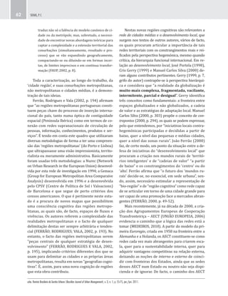urbe. Revista Brasileira de Gestão Urbana (Brazilian Journal of Urban Management), v. 3, n. 1, p. 55-75, jan./jun. 2011.
SEIXAS, P. C.62
Nestas novas regiões cognitivas são relevantes a
rede de cidades médias e o desenvolvimento local, que
surgem nos textos de outros autores, vários de facto,
os quais procuram articular a importância de tais
redes territoriais com os constrangimentos reais e rei-
ficados pela perspectiva hegemónica, mesmo quando
crítica, da hierarquia funcional internacional. Em re-
lação ao desenvolvimento local, José Portela (1998),
Cris Gerry (1999) e Manuel Carlos Silva (2000) de-
ram alguns contributos pertinentes. Gerry (1999, p. 7,
grifo do autor) contrapõe-se à perspectiva hierárqui-
ca e considera que “a realidade da globalização é
muito mais complexa, fragmentada, vacilante,
intermitente, parcial e desigual”. Gerry identifica
três conceitos como fundamentais: a fronteira entre
espaços globalizados e não globalizados, a cadeia
de valor e as estratégias de adaptação local. Manuel
Carlos Silva (2000, p. 303) propõe o conceito de con-
trapontos (2000, p. 294), os quais se podem expressar,
pelo que entendemos, por “iniciativas locais contra-
hegemónicas participadas e decididas a partir de
baixo, quer a nível das pequenas e médias cidades,
quer a nível das zonas rurais”. João Ferrão (2000)
faz, de certo modo, um ponto da situação entre a de-
fesa de iniciativas do “desenvolvimento local” que
procuram a criação nos mundos rurais de ‘territó-
rios inteligentes’ e de “cadeias de valor” “a partir
de baixo” e os constrangimentos do ‘centro’ ou do
‘alto’. Ferrão afirma que “o futuro dos ‘mundos ru-
rais’ decide-se, no essencial, em sede urbana”, sen-
do, assim, necessário estimular a representação de
“bio-região” e de “região cognitiva” como rede capaz
de se articular em torno de uma cidade grande para
ser capaz de uma promoção face a mercados abran-
gentes (FERRÃO, 2000, p. 49-52).
Mais recentemente, já na década de 2000, a cria-
ção dos Agrupamentos Europeus de Cooperação
Transfronteiriça – AECT (UNIÃO EUROPEIA, 2006)
evidencia o caminho que a lógica das redes está a
tomar (MEDEIROS, 2010). A partir do modelo da pri-
meira Euroregio, criada em 1958 na fronteira entre a
Alemanha e a Holanda, os AECT constituem-se como
redes cada vez mais abrangentes para criarem esca-
la, quer para a sustentabilidade interna, quer para
adquirir vantagens competitivas na relação externa,
deixando as noções de interno e externo de coinci-
dir com fronteiras dos Estados, ainda que as sedes
desses AECT num Estado ou noutro não seja dispi-
cienda e de ignorar. De facto, o caminho dos AECT
traduz não só a falência do modelo canónico de ci-
dade ou da metrópole, mas, sobretudo, a necessi-
dade de encontrar novas abordagens teóricas para
captar a complexidade e a extensão territorial das
conurbações (simultaneamente, resultado e pro-
cesso) que se vão expandindo geograficamente,
compactando-se ou diluindo-se em formas incer-
tas, de limites imprecisos e em contínua transfor-
mação (FAUP, 2002, p. 8).
Toda a caracterização, ao longo do trabalho, da
‘cidade região’, e suas conurbações metropolitanas,
não metropolitanas e cidades médias, é a demons-
tração de tais ideias.
Ferrão, Rodrigues e Vala (2002, p. 194) afirmam
que “as regiões metropolitanas portuguesas consti-
tuem peças chave do processo de inserção interna-
cional do país, tanto numa óptica de contiguidade
espacial (Peninsula Ibérica) como em termos de co-
nexão com redes supranacionais de circulação de
pessoas, informação, conhecimentos, produtos e ser-
viços”. É tendo em conta este quadro que utilizaram
diversas metodologias de forma a ter uma compreen-
são das ‘regiões metropolitanas’ (do Porto e Lisboa)
que ultrapassasse uma visão impressionista, territo-
rialista ou meramente administrativa. Basicamente
foram usadas três metodologias: a Nurec (Network
on Urban Research in the European Union) desenvol-
vida por esta rede de investigação em 1994; a Gemaca
(Group for European Metropolitan Area Comparaive
Analysis) desenvolvida em 1996 e a desenvolvida
pelo CPSV (Centre de Política de Sol i Valoacions)
de Barcelona e que segue de perto critérios dos
censos americanos. O que é pertinente neste estu-
do é a procura de novos mapas que possibilitem
uma consciência cognitiva das regiões metropo-
litanas, as quais são, de facto, espaços de fluxos e
vivências. Os autores referem a complexidade das
realidades metropolitanas e o facto de qualquer
delimitação destas ser sempre arbitrária e tenden-
cial (FERRÃO; RODRIGUES; VALA, 2002, p. 193). No
entanto, o facto das regiões metropolitanas serem
“peças centrais de qualquer estratégia de desen-
volvimento” (FERRÃO, RODRIGUES E VALA, 2002,
p. 195), implicando critérios diferentes dos que se
usam para delimitar as cidades e as próprias áreas
metropolitanas, resulta em novas “geografias cogni-
tivas”. É, assim, para uma nova cognição de regiões
que esta obra contribuiu.
 