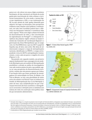urbe. Revista Brasileira de Gestão Urbana (Brazilian Journal of Urban Management), v. 3, n. 1, p. 55-75, jan./jun. 2011.
Urbanismo, cultura e globalização em Portugal 63
Figura 1 - O Sistema Urbano Nacional segundo o PNOPT
Fonte: DGOTDU, 2007.
Figura 2 - Os Agrupamentos Europeus de Cooperação Transfronteiriça (AECT)
Fonte: EUROPEAN COMMISSION, 2007.
População das cidades em 2001
564 657
100 000
10 000
Capitais
Sistema Metropolitano
Outros Sistemas Urbanos
0 50 km
Algarve
Huelva
Baixo
Alentejo
Alto
Alentejo
Alentejo
Litoral
Alentejo
Central
Badajoz
Cáceres
Beira Interior
Sul
Beira
Interior
Norte
Cova da Beira
Serra da
Estrela
Dão-Lafões
Douro
Alto
Trás-os-Montes
Tâmega
Grande
Porto
Cávado
Minho-Lima
Ourense
Pontevedra
Ave
Salamanca
Zamora
Lugo
León
Valladolid
Ávila
ESPAÑA
PORTUGAL
Pinhal
Interior
Sul
Sevilla
Córdoba
parece ser o de colocar em causa a lógica económica
hierárquica, de tipo estrutural, em função da escala
ganha pela concretização de redes urbanas e terri-
toriais transestatais. De certo modo, a mesma lógi-
ca que impulsionou a CEE e a sua continuação em
UE, ou seja, através da ‘rede’ ganhar dimensão para
adquirir um lugar na hierarquia. Esta perspectiva
evidencia como relações sócio-políticas e institucio-
nais, em rede, bem sucedidas podem fazer a dife-
rença nas hierarquias materiais e económicas tidas
como seguras.⁸ Nesta nova lógica urbano-territorial
de desenvolvimento de redes, a não concretização
da regionalização em Portugal⁹ e a subsequente in-
cipiência das próprias regiões urbanas (a função li-
mitada das Comissões de Coordenação Regional e a
governação das Áreas Metropolitanas que só surgiu
com a Lei 46/2008) levou a que nas AECT o papel de
Espanha seja, de facto, mais activo. Não deixa de ser
interessante comparar o mapa de metropolizações
nacionais, identificadas no PNPOT, e o mapa corres-
pondente à área de AECTS, metropolizações transna-
cionais, e como cada um parece o negativo do outro
(Figuras 1 e 2).
Resumindo este segundo modelo, um primeiro
aspecto fundamental é que a passagem de um mode-
lo de Metrópole para um modelo de Metropolização
possibilitou a entrada na análise de investigadores
com sede noutros pontos do país e que podiam, ago-
ra, ter uma perspectiva do desenvolvimento terri-
torial e urbano que não passava apenas por Lisboa.
É em função disso que temos produção de investi-
gadores de universidades do Porto, do Minho e de
Trás-os-Montes, ou seja, uma pluralidade de visões
acerca do urbano e territorial. O que se evidencia no
modelo da Metropolização face ao da Metrópole é,
antes de mais, uma complexificação em que à hie-
rarquia funcional (de base económica e demográfi-
ca) se acrescenta e sobrepõe (sem se substituir) um
sistema de redes de construção sócio-política mais
do que meramente administrativa.
⁸ Exemplo desta lógica é a criação da primeira macrorregião da Peninsula Ibérica, designada como Sudoeste Europeu, cujo primeiro
passo foi dado a 17 de Setembro de 2010 com um memorando de entendimento, assinado em Valladolid, entre os representantes
das três regiões do Noroeste Peninsular, o Governo da Galiza, o Governo da Castela e Leão e a CCRN de Portugal. O objectivo é apre-
sentar candidatura aos fundos comunitários de 2014-2020 para a concretização de tal macrorregião cuja apresentação formal está
marcada para dezembro de 2010 na Cimeira Ibérica de Elvas (GOMES, 2010).
⁹ O referendo de 1998 à Regionalização que resultou na sua recusa.
 