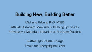 Building New, Building Better
Michelle Urberg, PhD, MSLIS
Affiliate Associate Maverick Publishing Specialists
Previously a Metadata Librarian at ProQuest/ExLibris
Twitter: @michelleurberg1
Email: maurberg@gmail.com
 