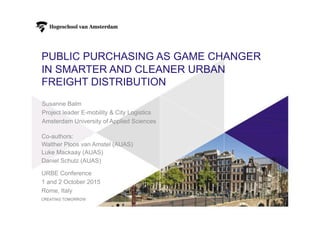 PUBLIC PURCHASING AS GAME CHANGER
IN SMARTER AND CLEANER URBAN
FREIGHT DISTRIBUTION
URBE Conference
1 and 2 October 2015
Rome, Italy
Susanne Balm
Project leader E-mobility & City Logistics
Amsterdam University of Applied Sciences
Co-authors:
Walther Ploos van Amstel (AUAS)
Luke Mackaay (AUAS)
Daniel Schulz (AUAS)
 