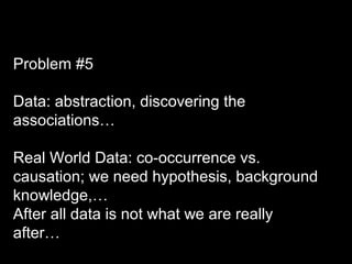 Problem #5
Data: abstraction, discovering the
associations…
Real World Data: co-occurrence vs.
causation; we need hypothesis, background
knowledge,…
After all data is not what we are really
after…
 