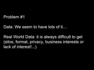 Problem #1
Data: We seem to have lots of it…
Real World Data: it is always difficult to get
(silos, format, privacy, business interests or
lack of interest!...)
 