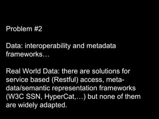 Problem #2
Data: interoperability and metadata
frameworks…
Real World Data: there are solutions for
service based (Restful) access, meta-
data/semantic representation frameworks
(W3C SSN, HyperCat,…) but none of them
are widely adapted.
 