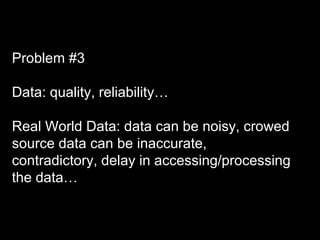 Problem #3
Data: quality, reliability…
Real World Data: data can be noisy, crowed
source data can be inaccurate,
contradictory, delay in accessing/processing
the data…
 