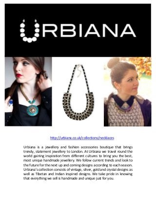 http://urbiana.co.uk/collections/necklaces
Urbiana is a jewellery and fashion accessories boutique that brings
trendy, statement jewellery to London. At Urbiana we travel round the
world gaining inspiration from different cultures to bring you the best,
most unique handmade jewellery. We follow current trends and look to
the future for the next up and coming designs according to each season.
Urbiana’s collection consists of vintage, silver, gold and crystal designs as
well as Tibetan and Indian inspired designs. We take pride in knowing
that everything we sell is handmade and unique just for you.

 
