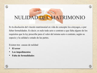 NULIDAD DEL MATRIMONIO
Es la disolución del vínculo matrimonial en vida de concepto los cónyuges, o por
faltar formalidades. Es decir; es nulo todo acto o contrato a que falta alguno de los
requisitos que la ley prescribe para el valor del mismo acto o contrato, según su
especie y la calidad o estado de las partes.
Existen tres causas de nulidad
• El error
• Los impedimentos
• Falta de formalidades
 