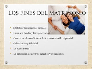 LOS FINES DEL MATRIMONIO
• Estabilizar las relaciones sexuales
• Crear una familia y libre procreación
• Generar en ella condiciones de óptimo desarrollo e igualdad
• Cohabitación y fidelidad
• La ayuda mutua
• La generación de deberes, derechos y obligaciones.
 
