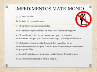 IMPEDIMENTOS MATRIMONIO
• a) La falta de edad
• b) La falta de consentimiento
• c) El parentesco de consanguinidad
• d) El parentesco por afinidad en línea recta sin límite de grado
• e) El adulterio entre las personas que quieren contraer
matrimonio, siempre que el adulterio se haya probado judicialmente
• f) El atentado contra la vida de uno de los miembros de un
matrimonio preexistente para contraer nupcias con otra persona o con
el que quede libre
• g) La violencia física o moral para la celebración del matrimonio
• h) La impotencia incurable para la cópula.
 