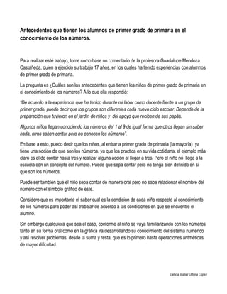Antecedentes que tienen los alumnos de primer grado de primaria en el
conocimiento de los números.


Para realizar esté trabajo, tome como base un comentario de la profesora Guadalupe Mendoza
Castañeda, quien a ejercido su trabajo 17 años, en los cuales ha tenido experiencias con alumnos
de primer grado de primaria.

La pregunta es ¿Cuáles son los antecedentes que tienen los niños de primer grado de primaria en
el conocimiento de los números? A lo que ella respondió:

“De acuerdo a la experiencia que he tenido durante mi labor como docente frente a un grupo de
primer grado, puedo decir que los grupos son diferentes cada nuevo ciclo escolar. Depende de la
preparación que tuvieron en el jardín de niños y del apoyo que reciben de sus papás.

Algunos niños llegan conociendo los números del 1 al 9 de igual forma que otros llegan sin saber
nada, otros saben contar pero no conocen los números”.

En base a esto, puedo decir que los niños, al entrar a primer grado de primaria (la mayoría) ya
tiene una noción de que son los números, ya que los practica en su vida cotidiana, el ejemplo más
claro es el de contar hasta tres y realizar alguna acción al llegar a tres. Pero el niño no llega a la
escuela con un concepto del número. Puede que sepa contar pero no tenga bien definido en si
que son los números.

Puede ser también que el niño sepa contar de manera oral pero no sabe relacionar el nombre del
número con el símbolo gráfico de este.

Considero que es importante el saber cual es la condición de cada niño respecto al conocimiento
de los números para poder así trabajar de acuerdo a las condiciones en que se encuentre el
alumno.

Sin embargo cualquiera que sea el caso, conforme al niño se vaya familiarizando con los números
tanto en su forma oral como en la gráfica ira desarrollando su conocimiento del sistema numérico
y así resolver problemas, desde la suma y resta, que es lo primero hasta operaciones aritméticas
de mayor dificultad.




                                                                                  Leticia Isabel Urbina López
 