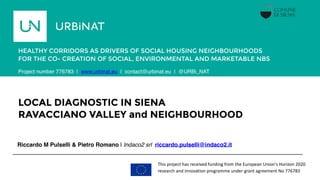 LOCAL DIAGNOSTIC IN SIENA
RAVACCIANO VALLEY and NEIGHBOURHOOD
Riccardo M Pulselli & Pietro Romano | Indaco2 srl riccardo.pulselli@indaco2.it
HEALTHY CORRIDORS AS DRIVERS OF SOCIAL HOUSING NEIGHBOURHOODS
FOR THE CO- CREATION OF SOCIAL, ENVIRONMENTAL AND MARKETABLE NBS
Porto,
Portugal
This project has received funding from the European Union's Horizon 2020
research and innovation programme under grant agreement No 776783
Project number 776783 | www.urbinat.eu | contact@urbinat.eu | @URBi_NAT
 