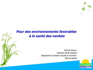 Pour des environnements favorables
à la santé des nantais
Patricia Saraux
Direction Santé Publique
Département Cohésion Sociale et Territoire
Ville de Nantes
 