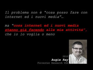 Il problema non è “cosa posso fare con internet ed i nuovi media”… ma “ cosa internet ed i nuovi media  stanno già facendo  alle mie attività”,  che io lo voglia o meno 2010 Augie Ray Forrester Research USA 