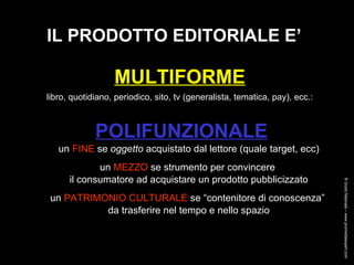 IL PRODOTTO EDITORIALE E’ MULTIFORME   libro, quotidiano, periodico, sito, tv (generalista, tematica, pay), ecc.:   POLIFUNZIONALE un  FINE  se  oggetto  acquistato dal lettore (quale target, ecc) un  MEZZO  se strumento per convincere  il consumatore ad acquistare un prodotto pubblicizzato un  PATRIMONIO CULTURALE  se “contenitore di conoscenza”  da trasferire nel tempo e nello spazio ® Guido Masnata – www.promediaexpert.com 