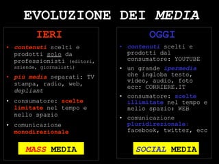 EVOLUZIONE DEI  MEDIA IERI   contenuti  scelti e prodotti  solo  da professionisti  (editori, aziende, giornalisti) più media  separati: TV stampa, radio, web,  depliant consumatore:  scelte limitate  nel tempo e nello spazio comunicazione  monodirezionale OGGI   contenuti  scelti e prodotti dal consumatore: YOUTUBE un grande  ipermedia  che ingloba testo, video, audio, foto  ecc: CORRIERE.IT consumatore:  scelte illimitate   nel tempo e nello spazio: WEB comunicazione  pluridirezionale :  facebook, twitter, ecc SOCIAL  MEDIA MASS   MEDIA 
