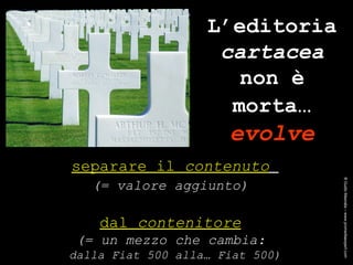separare il  contenuto   (= valore aggiunto)   dal  contenitore   (= un mezzo che cambia:  dalla Fiat 500 alla… Fiat 500) L’editoria  cartacea  non è morta … evolve ® Guido Masnata – www.promediaexpert.com 