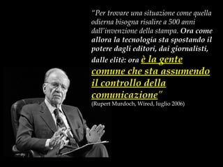 “ Per trovare una situazione come quella odierna bisogna risalire a 500 anni dall’invenzione della stampa.  Ora come allora la tecnologia sta spostando il potere dagli editori, dai giornalisti, dalle elitè: ora  è la gente comune che sta assumendo il controllo della comunicazione ” (Rupert Murdoch, Wired, luglio 2006) 