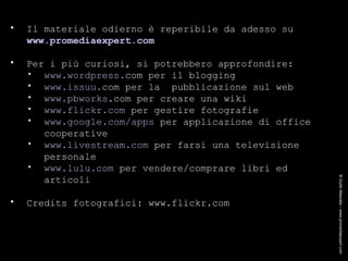 CREDITS Il materiale odierno è reperibile da adesso su  www.promediaexpert. com Per i più curiosi, si potrebbero approfondire: www.wordpress. com  per il blogging www.issuu. com  per la  pubblicazione sul web www. pbworks .com  per creare una wiki www.flickr.com  per gestire fotografie www.google.com/apps  per applicazione di office cooperative www.livestream.com  per farsi una televisione personale www.lulu.com  per vendere/comprare libri ed articoli Credits fotografici: www.flickr.com ® Guido Masnata – www.promediaexpert.com 