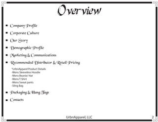 Overview
Company Profile
Corporate Culture
Our Story
Demographic Profile
Marketing & Communications
Recommended Distributor & Retail Pricing
“UrbnApparel Product Details
-Mens Sleeveless Hoodie
-Mens Beanie/ Hat
-Mens T-Shirt
-Mens Sweat pants
-Sling Bag

Packaging & Hang Tags
Contacts

UrbnApparel, LLC

2

 
