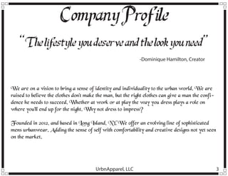 Company Profile
“T lif
he estyle you deserve and the look you need”
-Dominique Hamilton, Creator

We are on a vision to bring a sense of identity and individuality to the urban world. We are
raised to believe the clothes don’t make the man, but the right clothes can give a man the confidence he needs to succeed. Whether at work or at play the way you dress plays a role on
where you’ll end up for the night. Why not dress to impress?
Founded in 2012, and based in Long Island, NY. We offer an evolving line of sophisticated
mens urbanwear. Adding the sense of self with comfortability and creative designs not yet seen
on the market.

UrbnApparel, LLC

3

 
