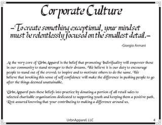 Corporate Culture
-T create something exceptional, your mindset
o
must be relentlessly f
ocused on the smallest detail.-Giorgio Armani

At the very core of UrbnApparel is the belief that promoting Indivifuality will empower those
in our community to stand stronger to their dreams. We believe it is our duty to encourage
people to stand out of the crowd; to inspire and to motivate others to do the same. We
believe that invoking this sense of self confidence will make the difference in pushing people to go
after the things deemed unattainable.
UrbnApparel puts these beliefs into practice by donating a portion of all retail sales to
selected charitable organizations dedicated to supporting youth and keeping them a positive path.
Rest assured knowing that your contributing to making a difference around us.

UrbnApparel, LLC

4

 