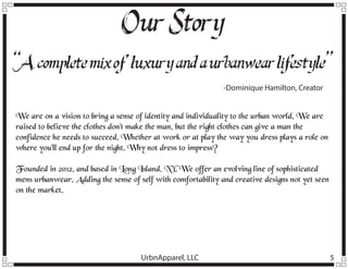 Our Story
“A complete mix of luxury and a urbanwear lif
estyle”
-Dominique Hamilton, Creator

We are on a vision to bring a sense of identity and individuality to the urban world. We are
raised to believe the clothes don’t make the man, but the right clothes can give a man the
confidence he needs to succeed. Whether at work or at play the way you dress plays a role on
where you’ll end up for the night. Why not dress to impress?
Founded in 2012, and based in Long Island, NY. We offer an evolving line of sophisticated
mens urbanwear. Adding the sense of self with comfortability and creative designs not yet seen
on the market.

UrbnApparel, LLC

5

 