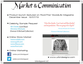 M
arket & Comminication
Product launch featured on RockThiz/ SocialLife Magazine
December Issue -12/07/13
Celebrity Sample Request
-Mr Cheeks (Lost Boyz)
-Khristian Michaels
(Forever K Michael Collection)

“I love these hoodies, I can’t wait until there finished
and into production. These are going to be a big hit”
-Khristian Michaels CEO/ President

(Forever K Michael Collection)

Online Store Market
-www.ruelala.com
-www.guilt.com
-www.Macys.com
-www.fiver.com
Online Marketing
twitter.com/UrbnApparel

www.urbndesignz.com

twitter.com/UrbnApparel

UrbnApparel, LLC

7

 