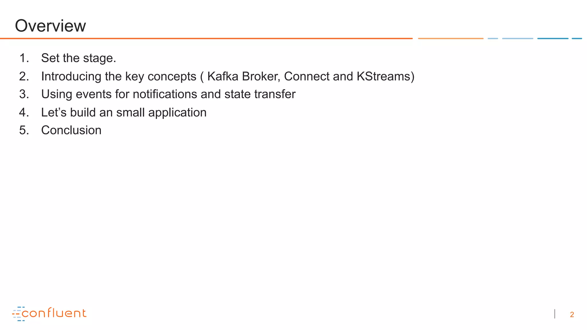 2
Overview
1. Set the stage.
2. Introducing the key concepts ( Kafka Broker, Connect and KStreams)
3. Using events for notifications and state transfer
4. Let’s build an small application
5. Conclusion
 