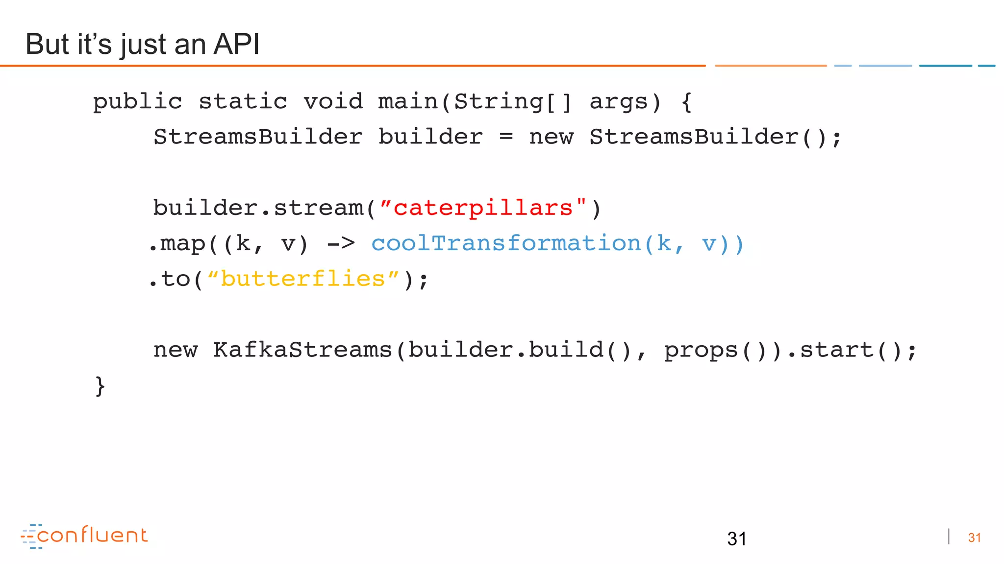 31
But it’s just an API
public static void main(String[] args) {
StreamsBuilder builder = new StreamsBuilder();
builder.stream(”caterpillars")
.map((k, v) -> coolTransformation(k, v))
.to(“butterflies”);
new KafkaStreams(builder.build(), props()).start();
}
31
 