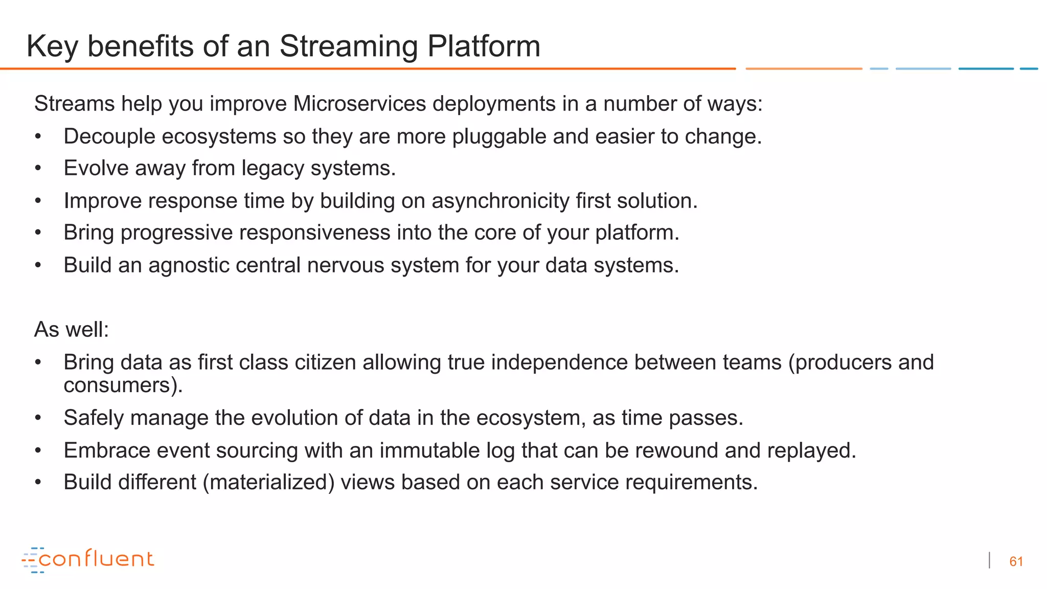 61
Key benefits of an Streaming Platform
Streams help you improve Microservices deployments in a number of ways:
• Decouple ecosystems so they are more pluggable and easier to change.
• Evolve away from legacy systems.
• Improve response time by building on asynchronicity first solution.
• Bring progressive responsiveness into the core of your platform.
• Build an agnostic central nervous system for your data systems.
As well:
• Bring data as first class citizen allowing true independence between teams (producers and
consumers).
• Safely manage the evolution of data in the ecosystem, as time passes.
• Embrace event sourcing with an immutable log that can be rewound and replayed.
• Build different (materialized) views based on each service requirements.
 