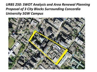 URBS 250: SWOT Analysis and Area Renewal Planning
Proposal of 3 City Blocks Surrounding Concordia
University SGW Campus
 